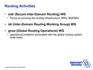 www.internetsociety.org/deploy360/
Routing Activities
• sidr (Secure Inter-Domain Routing) WG
• Focus on securing the routing infrastructure, RPKI, BGPSEC
• idr (Inter-Domain Routing Working Group) WG
• grow (Global Routing Operations) WG
• operational problems associated with the global routing system,
route leaks
 