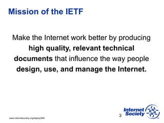 www.internetsociety.org/deploy360/
Mission of the IETF
Make the Internet work better by producing
high quality, relevant technical
documents that influence the way people
design, use, and manage the Internet.
3
 