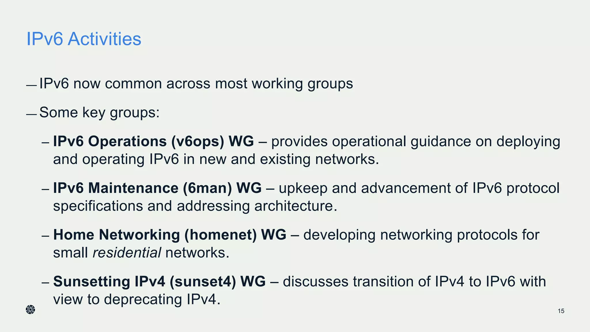 IPv6 Activities
— IPv6 now common across most working groups
— Some key groups:
– IPv6 Operations (v6ops) WG – provides operational guidance on deploying
and operating IPv6 in new and existing networks.
– IPv6 Maintenance (6man) WG – upkeep and advancement of IPv6 protocol
specifications and addressing architecture.
– Home Networking (homenet) WG – developing networking protocols for
small residential networks.
– Sunsetting IPv4 (sunset4) WG – discusses transition of IPv4 to IPv6 with
view to deprecating IPv4.
15
 