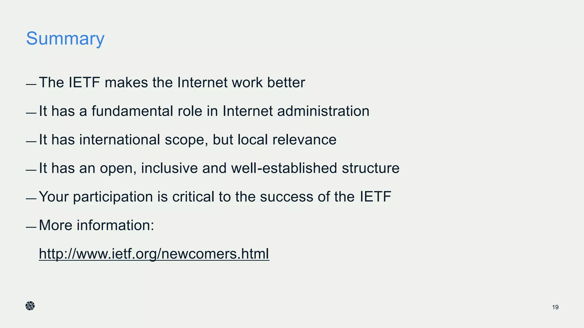 Summary
— The IETF makes the Internet work better
— It has a fundamental role in Internet administration
— It has international scope, but local relevance
— It has an open, inclusive and well-established structure
— Your participation is critical to the success of the IETF
— More information:
http://www.ietf.org/newcomers.html
19
 