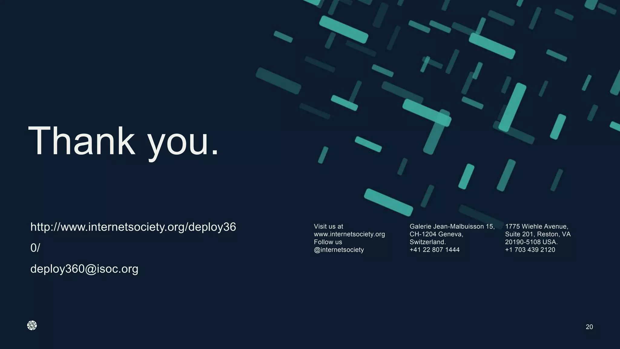 Visit us at
www.internetsociety.org
Follow us
@internetsociety
Galerie Jean-Malbuisson 15,
CH-1204 Geneva,
Switzerland.
+41 22 807 1444
1775 Wiehle Avenue,
Suite 201, Reston, VA
20190-5108 USA.
+1 703 439 2120
Thank you.
http://www.internetsociety.org/deploy36
0/
deploy360@isoc.org
20
 