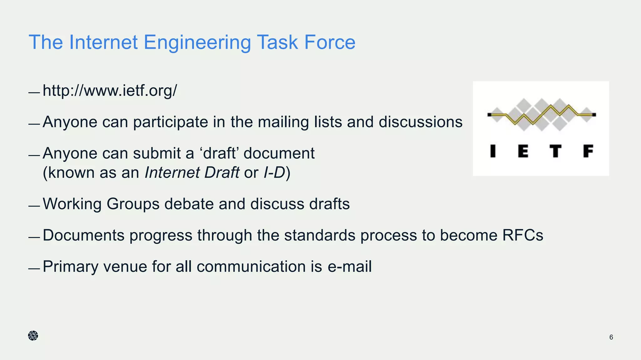 The Internet Engineering Task Force
— http://www.ietf.org/
— Anyone can participate in the mailing lists and discussions
— Anyone can submit a ‘draft’ document
(known as an Internet Draft or I-D)
— Working Groups debate and discuss drafts
— Documents progress through the standards process to become RFCs
— Primary venue for all communication is e-mail
6
 