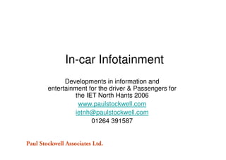 In-car Infotainment
      Developments in information and
entertainment for the driver & Passengers for
          the IET North Hants 2006
           www.paulstockwell.com
          ietnh@paulstockwell.com
                01264 391587
 