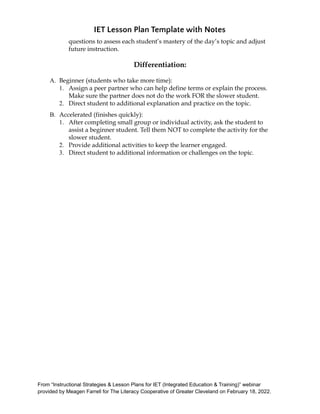 IET Lesson Plan Template with Notes
questions to assess each student’s mastery of the day’s topic and adjust
future instruction.
Differentiation:
A. Beginner (students who take more time):
1. Assign a peer partner who can help define terms or explain the process.
Make sure the partner does not do the work FOR the slower student.
2. Direct student to additional explanation and practice on the topic.
B. Accelerated (finishes quickly):
1. After completing small group or individual activity, ask the student to
assist a beginner student. Tell them NOT to complete the activity for the
slower student.
2. Provide additional activities to keep the learner engaged.
3. Direct student to additional information or challenges on the topic.
From “Instructional Strategies & Lesson Plans for IET (Integrated Education & Training)” webinar
provided by Meagen Farrell for The Literacy Cooperative of Greater Cleveland on February 18, 2022.
 