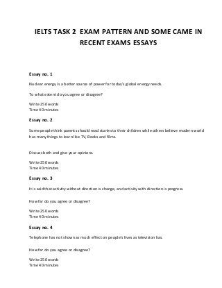 IELTS TASK 2 EXAM PATTERN AND SOME CAME IN
RECENT EXAMS ESSAYS
Essay no. 1
Nuclear energy is a better source of power for today’s global energy needs.
To what extent do you agree or disagree?
Write 250 words
Time 40 minutes
Essay no. 2
Some people think parents should read stories to their children while others believe modern world
has many things to learn like TV, Books and films.
Discuss both and give your opinions.
Write 250 words
Time 40 minutes
Essay no. 3
It is said that activity without direction is change, and activity with direction is progress.
How far do you agree or disagree?
Write 250 words
Time 40 minutes
Essay no. 4
Telephone has not shown as much effect on people's lives as television has.
How far do you agree or disagree?
Write 250 words
Time 40 minutes
 