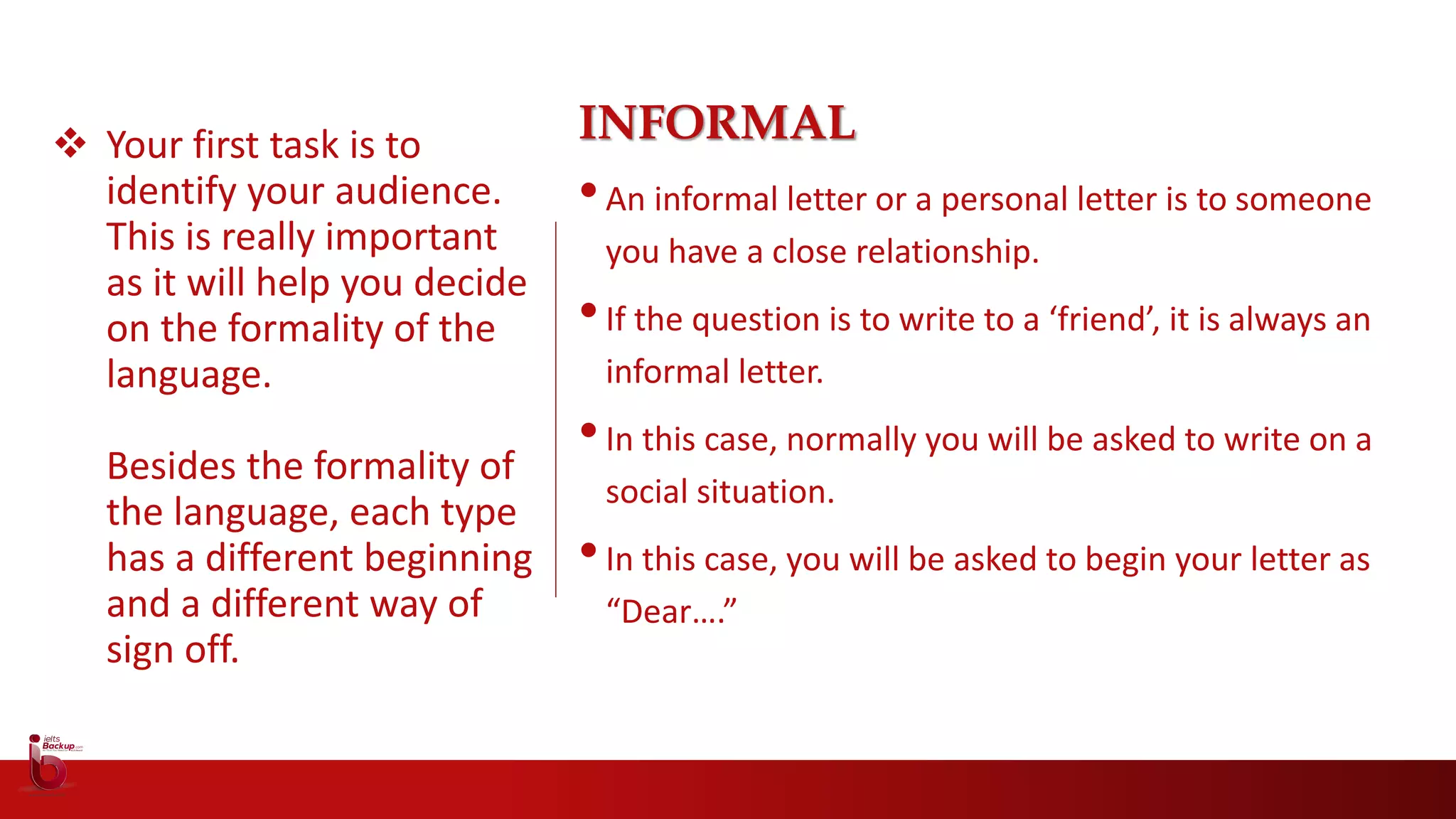  Your first task is to
identify your audience.
This is really important
as it will help you decide
on the formality of the
language.
Besides the formality of
the language, each type
has a different beginning
and a different way of
sign off.
INFORMAL
•An informal letter or a personal letter is to someone
you have a close relationship.
•If the question is to write to a ‘friend’, it is always an
informal letter.
•In this case, normally you will be asked to write on a
social situation.
•In this case, you will be asked to begin your letter as
“Dear….”
 