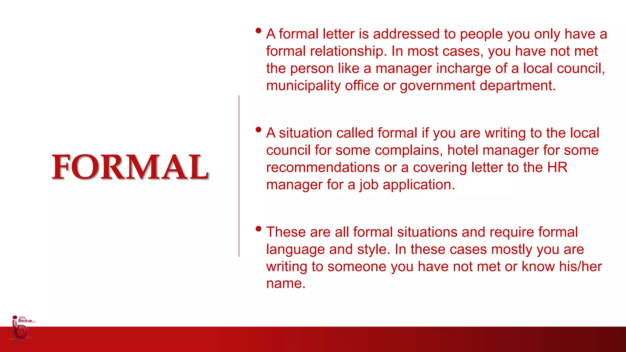FORMAL
• A formal letter is addressed to people you only have a
formal relationship. In most cases, you have not met
the person like a manager incharge of a local council,
municipality office or government department.
• A situation called formal if you are writing to the local
council for some complains, hotel manager for some
recommendations or a covering letter to the HR
manager for a job application.
• These are all formal situations and require formal
language and style. In these cases mostly you are
writing to someone you have not met or know his/her
name.
 