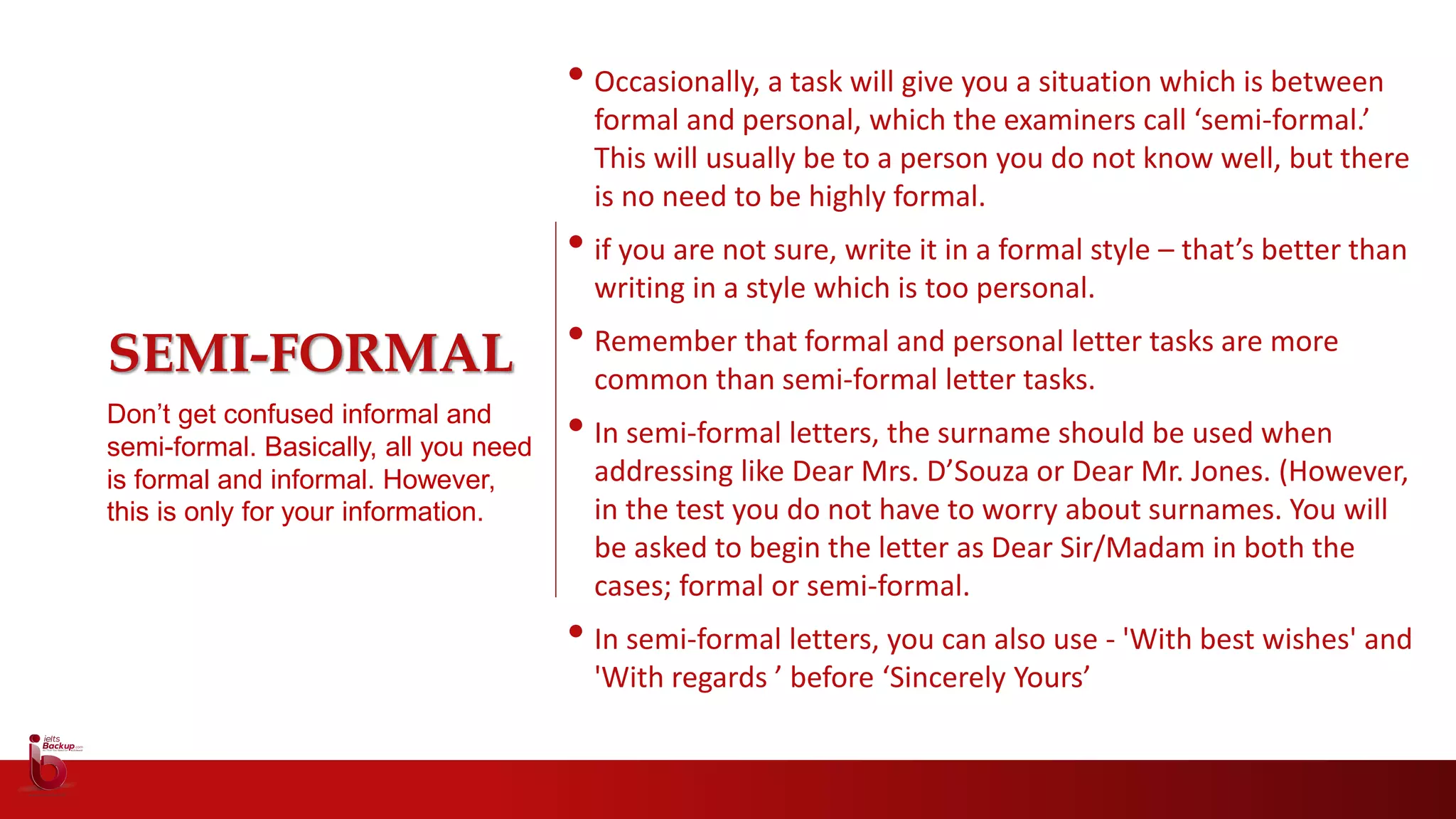 SEMI-FORMAL
Don’t get confused informal and
semi-formal. Basically, all you need
is formal and informal. However,
this is only for your information.
• Occasionally, a task will give you a situation which is between
formal and personal, which the examiners call ‘semi-formal.’
This will usually be to a person you do not know well, but there
is no need to be highly formal.
• if you are not sure, write it in a formal style – that’s better than
writing in a style which is too personal.
• Remember that formal and personal letter tasks are more
common than semi-formal letter tasks.
• In semi-formal letters, the surname should be used when
addressing like Dear Mrs. D’Souza or Dear Mr. Jones. (However,
in the test you do not have to worry about surnames. You will
be asked to begin the letter as Dear Sir/Madam in both the
cases; formal or semi-formal.
• In semi-formal letters, you can also use - 'With best wishes' and
'With regards ’ before ‘Sincerely Yours’
 