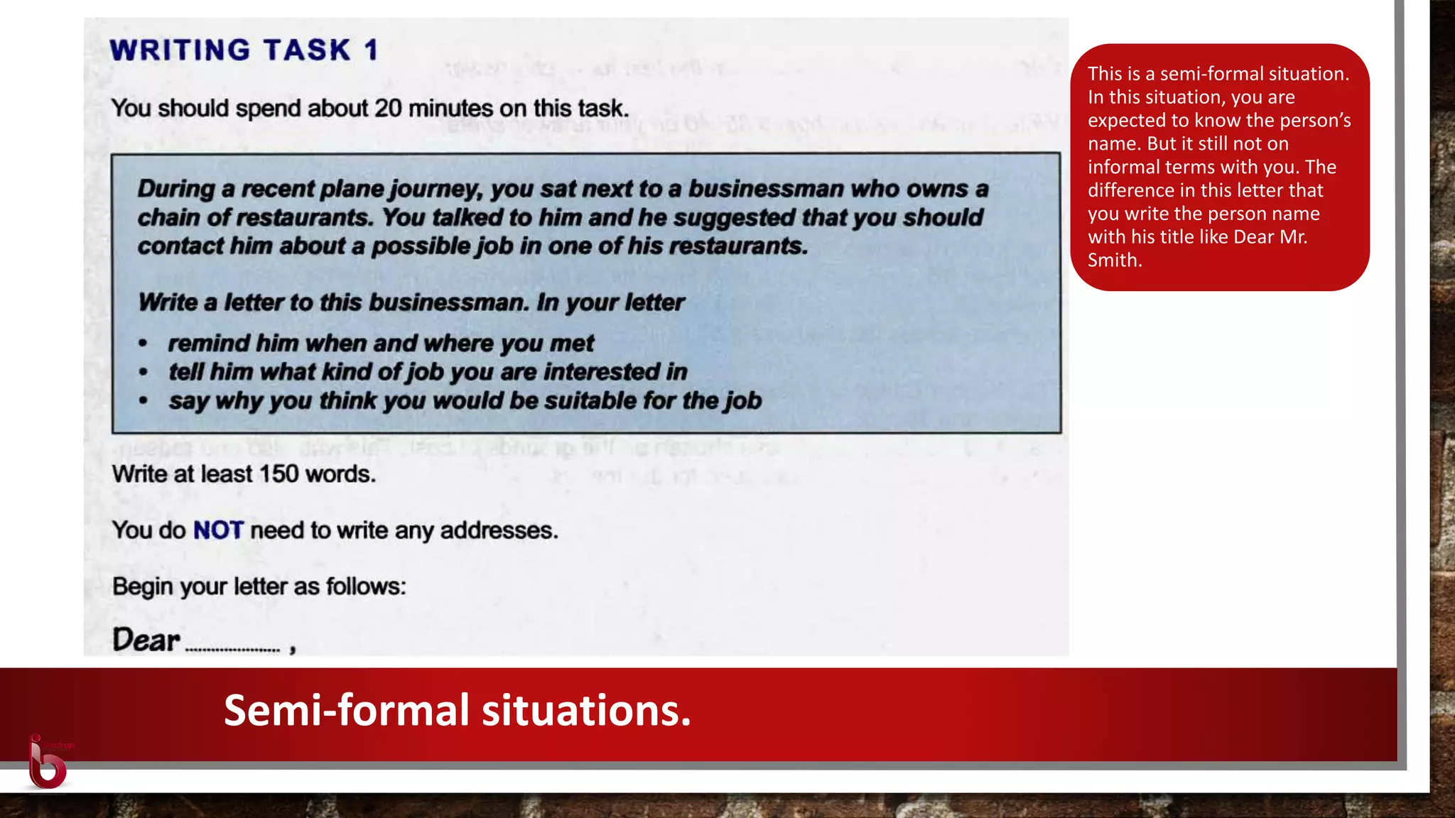 This is a semi-formal situation.
In this situation, you are
expected to know the person’s
name. But it still not on
informal terms with you. The
difference in this letter that
you write the person name
with his title like Dear Mr.
Smith.
Semi-formal situations.
 
