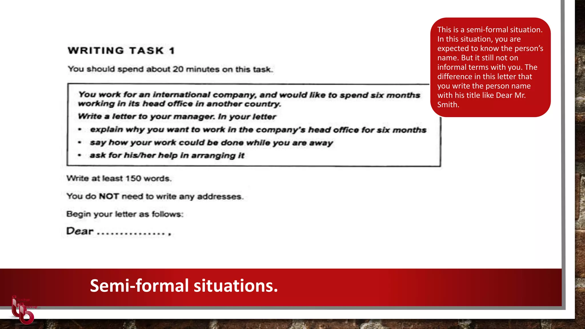 Semi-formal situations.
This is a semi-formal situation.
In this situation, you are
expected to know the person’s
name. But it still not on
informal terms with you. The
difference in this letter that
you write the person name
with his title like Dear Mr.
Smith.
 