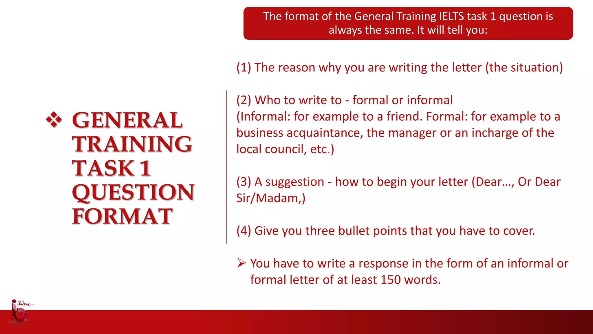  GENERAL
TRAINING
TASK 1
QUESTION
FORMAT
(1) The reason why you are writing the letter (the situation)
(2) Who to write to - formal or informal
(Informal: for example to a friend. Formal: for example to a
business acquaintance, the manager or an incharge of the
local council, etc.)
(3) A suggestion - how to begin your letter (Dear…, Or Dear
Sir/Madam,)
(4) Give you three bullet points that you have to cover.
 You have to write a response in the form of an informal or
formal letter of at least 150 words.
The format of the General Training IELTS task 1 question is
always the same. It will tell you:
 