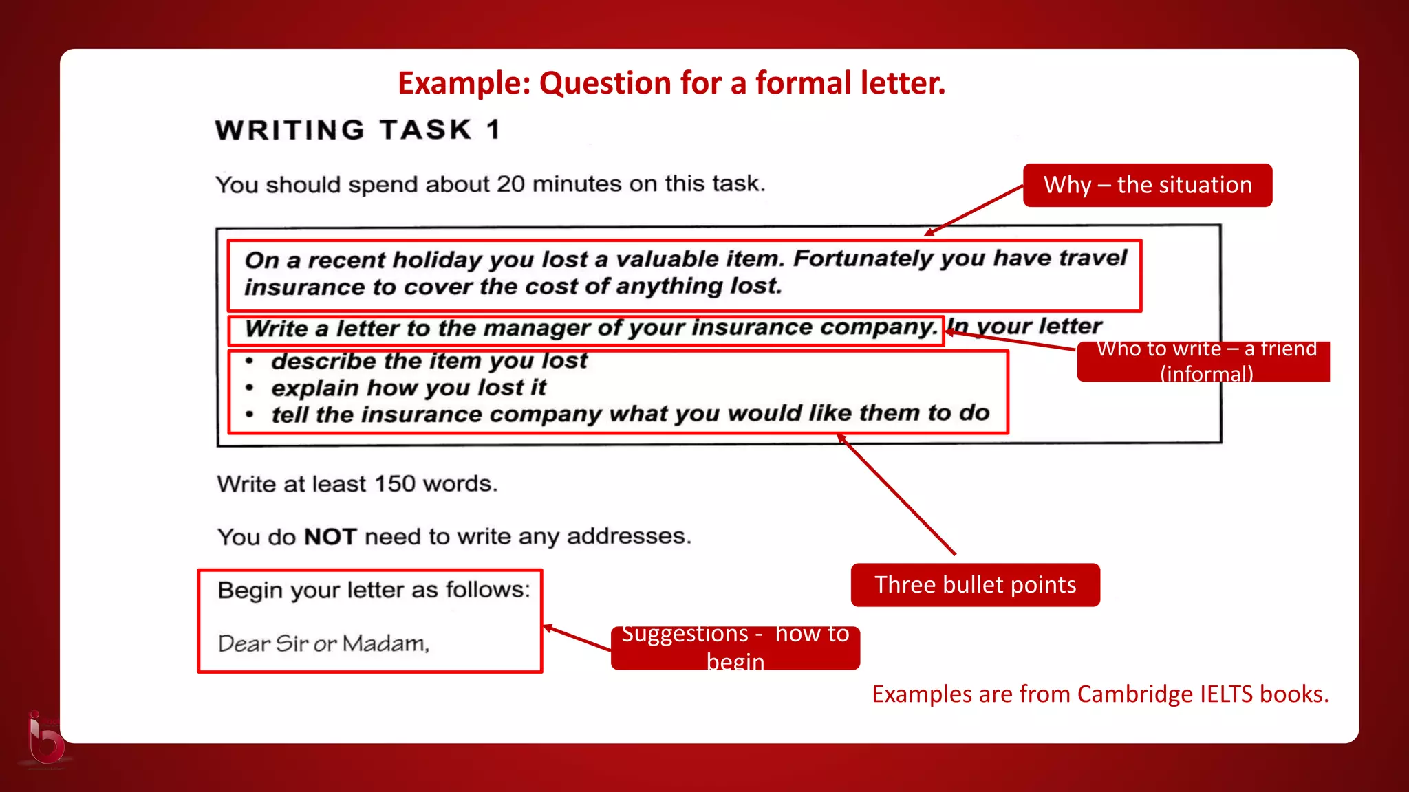 Why – the situation
Who to write – a friend
(informal)
Three bullet points
Examples are from Cambridge IELTS books.
Suggestions - how to
begin
Example: Question for a formal letter.
 
