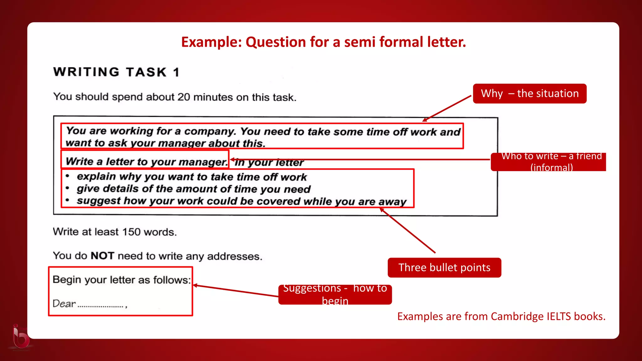 Why – the situation
Who to write – a friend
(informal)
Three bullet points
Examples are from Cambridge IELTS books.
Suggestions - how to
begin
Example: Question for a semi formal letter.
 