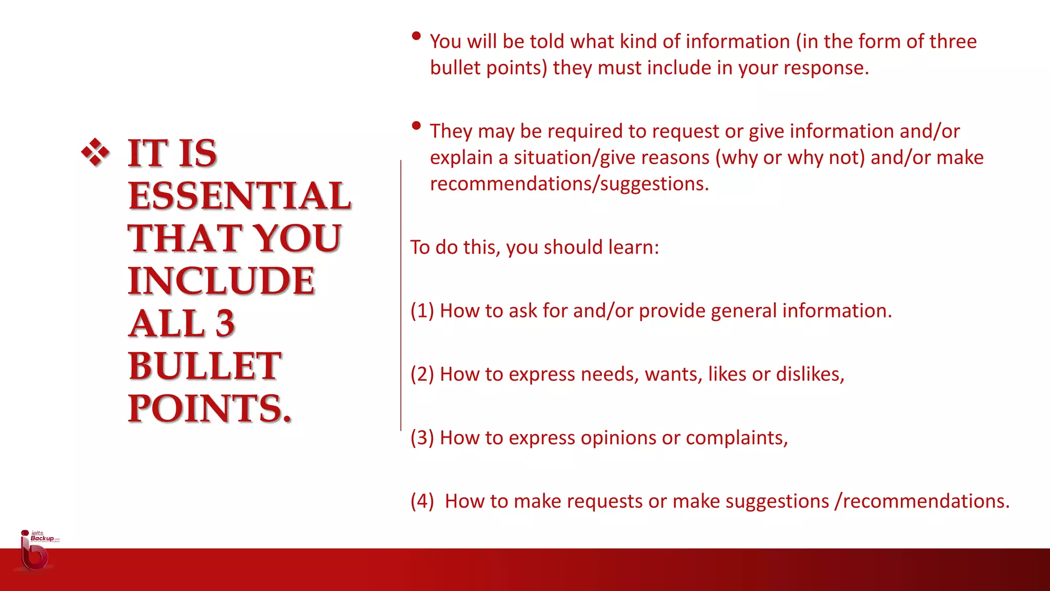  IT IS
ESSENTIAL
THAT YOU
INCLUDE
ALL 3
BULLET
POINTS.
• You will be told what kind of information (in the form of three
bullet points) they must include in your response.
• They may be required to request or give information and/or
explain a situation/give reasons (why or why not) and/or make
recommendations/suggestions.
To do this, you should learn:
(1) How to ask for and/or provide general information.
(2) How to express needs, wants, likes or dislikes,
(3) How to express opinions or complaints,
(4) How to make requests or make suggestions /recommendations.
 