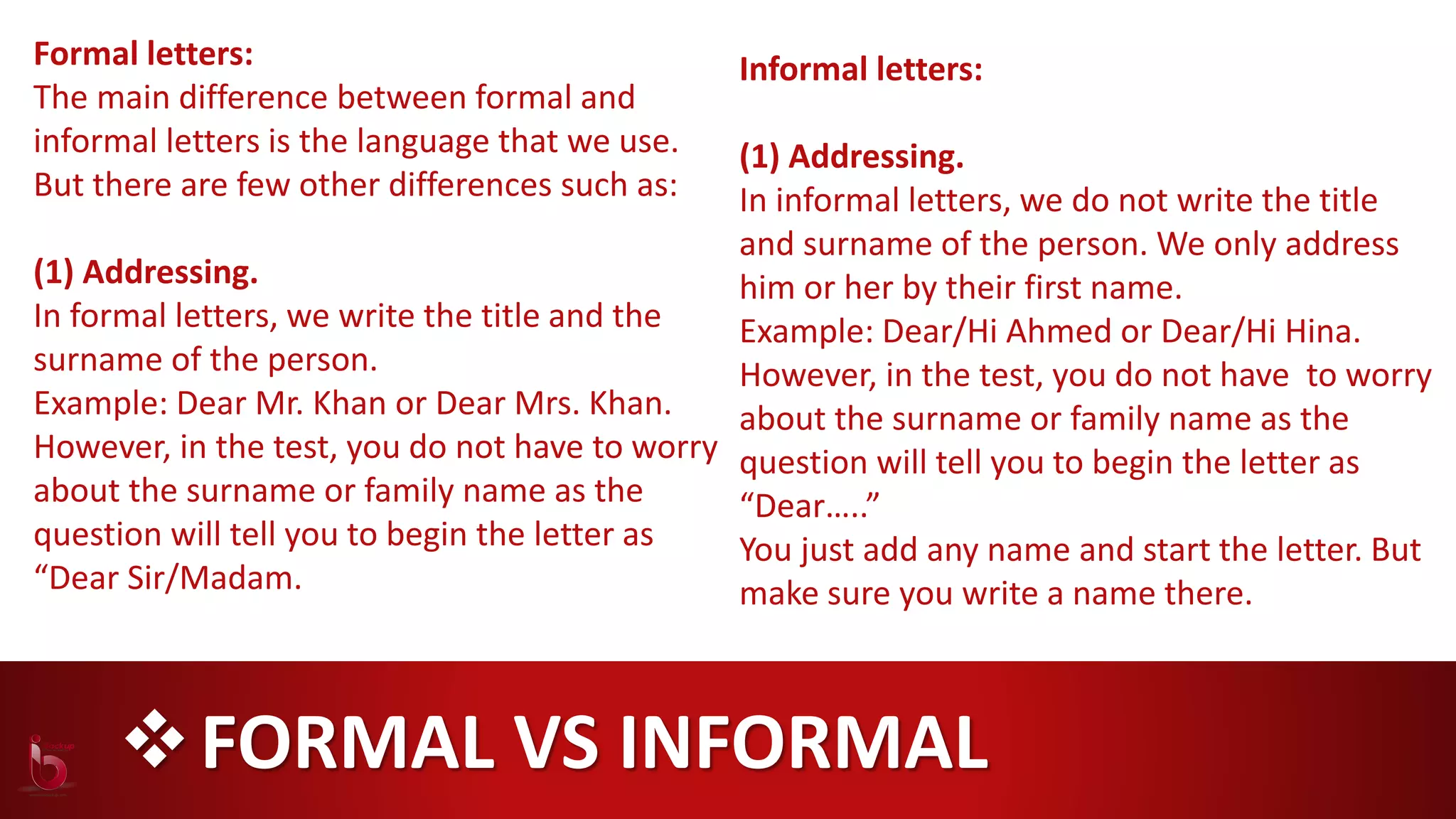 FORMAL VS INFORMAL
Formal letters:
The main difference between formal and
informal letters is the language that we use.
But there are few other differences such as:
(1) Addressing.
In formal letters, we write the title and the
surname of the person.
Example: Dear Mr. Khan or Dear Mrs. Khan.
However, in the test, you do not have to worry
about the surname or family name as the
question will tell you to begin the letter as
“Dear Sir/Madam.
Informal letters:
(1) Addressing.
In informal letters, we do not write the title
and surname of the person. We only address
him or her by their first name.
Example: Dear/Hi Ahmed or Dear/Hi Hina.
However, in the test, you do not have to worry
about the surname or family name as the
question will tell you to begin the letter as
“Dear…..”
You just add any name and start the letter. But
make sure you write a name there.
 