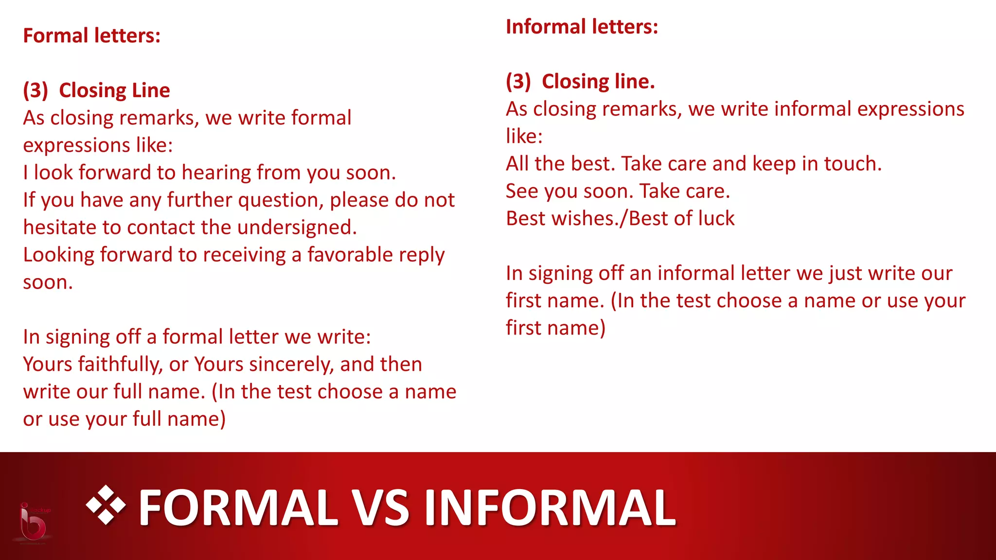 FORMAL VS INFORMAL
Formal letters:
(3) Closing Line
As closing remarks, we write formal
expressions like:
I look forward to hearing from you soon.
If you have any further question, please do not
hesitate to contact the undersigned.
Looking forward to receiving a favorable reply
soon.
In signing off a formal letter we write:
Yours faithfully, or Yours sincerely, and then
write our full name. (In the test choose a name
or use your full name)
Informal letters:
(3) Closing line.
As closing remarks, we write informal expressions
like:
All the best. Take care and keep in touch.
See you soon. Take care.
Best wishes./Best of luck
In signing off an informal letter we just write our
first name. (In the test choose a name or use your
first name)
 