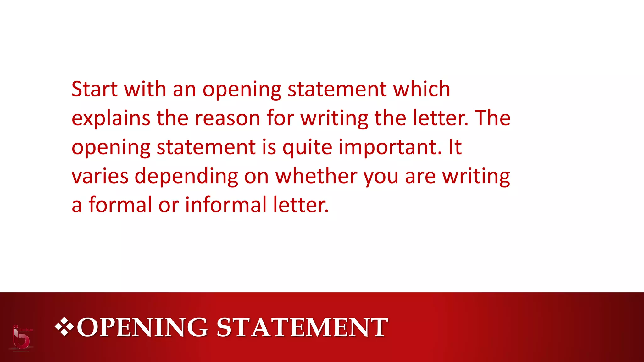 OPENING STATEMENT
Start with an opening statement which
explains the reason for writing the letter. The
opening statement is quite important. It
varies depending on whether you are writing
a formal or informal letter.
 