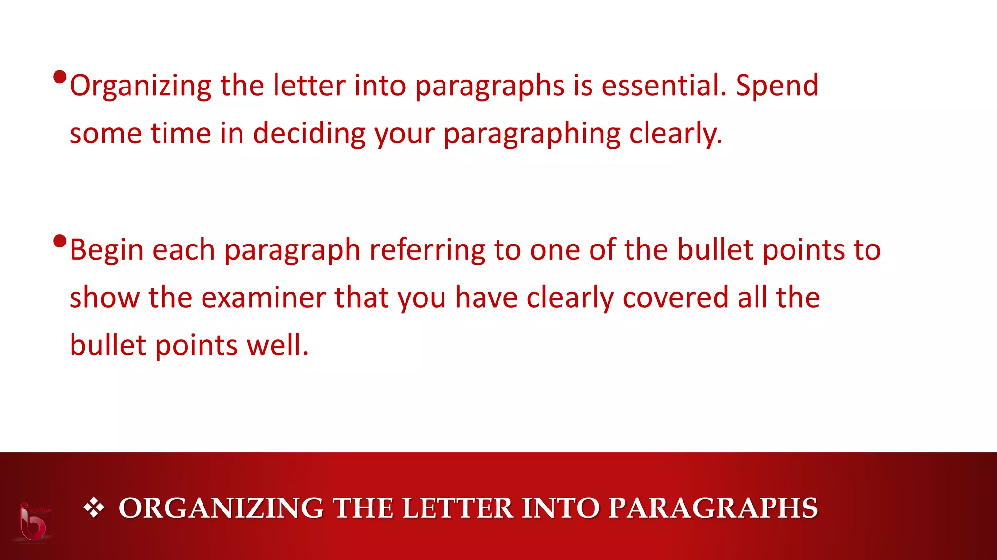  ORGANIZING THE LETTER INTO PARAGRAPHS
•Organizing the letter into paragraphs is essential. Spend
some time in deciding your paragraphing clearly.
•Begin each paragraph referring to one of the bullet points to
show the examiner that you have clearly covered all the
bullet points well.
 