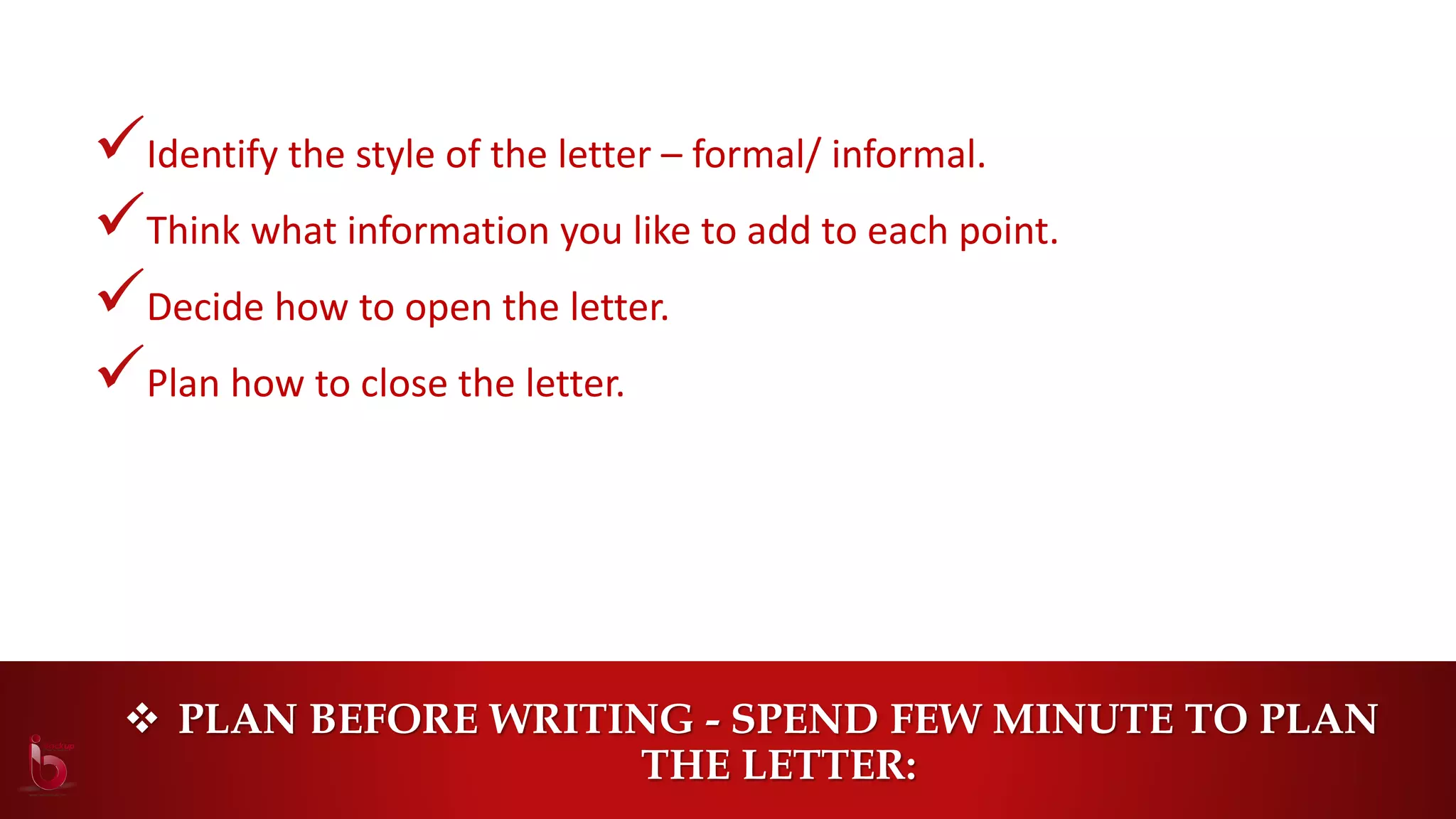 PLAN BEFORE WRITING - SPEND FEW MINUTE TO PLAN
THE LETTER:
Identify the style of the letter – formal/ informal.
Think what information you like to add to each point.
Decide how to open the letter.
Plan how to close the letter.
 