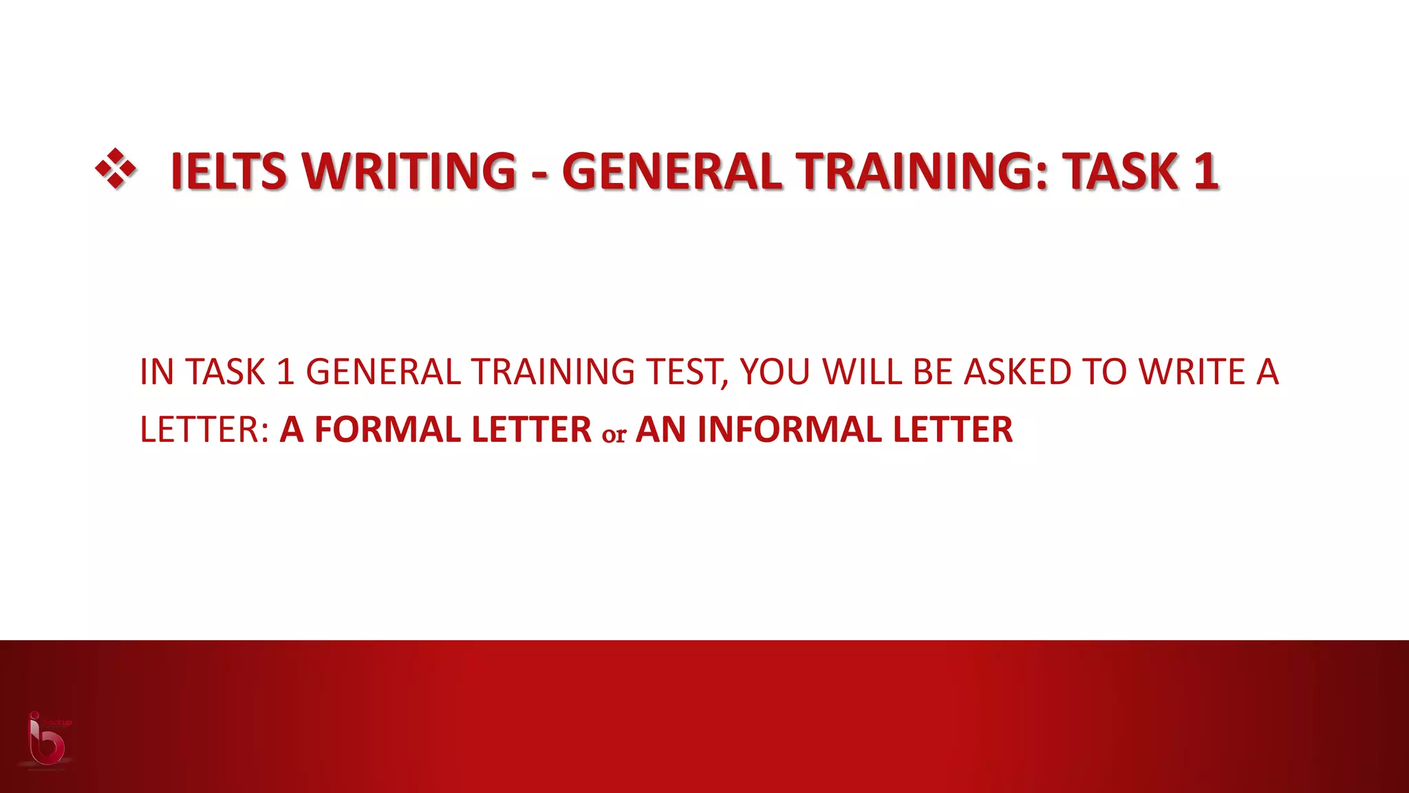  IELTS WRITING - GENERAL TRAINING: TASK 1
IN TASK 1 GENERAL TRAINING TEST, YOU WILL BE ASKED TO WRITE A
LETTER: A FORMAL LETTER or AN INFORMAL LETTER
 