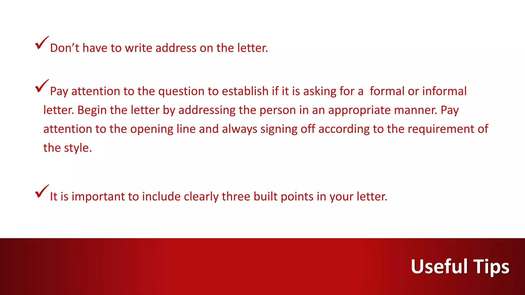 Don’t have to write address on the letter.
Pay attention to the question to establish if it is asking for a formal or informal
letter. Begin the letter by addressing the person in an appropriate manner. Pay
attention to the opening line and always signing off according to the requirement of
the style.
It is important to include clearly three built points in your letter.
Useful Tips
 