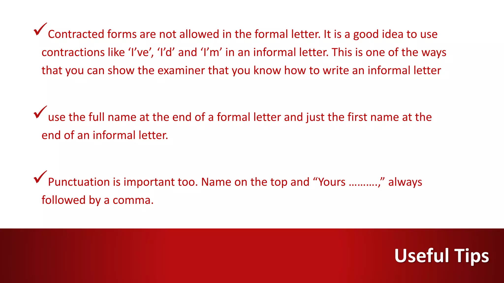 Contracted forms are not allowed in the formal letter. It is a good idea to use
contractions like ‘I’ve’, ‘I’d’ and ‘I’m’ in an informal letter. This is one of the ways
that you can show the examiner that you know how to write an informal letter
use the full name at the end of a formal letter and just the first name at the
end of an informal letter.
Punctuation is important too. Name on the top and “Yours ……….,” always
followed by a comma.
Useful Tips
 