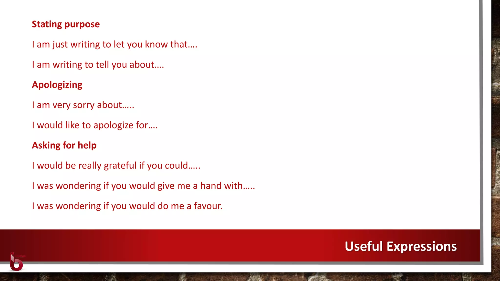 Stating purpose
I am just writing to let you know that….
I am writing to tell you about….
Apologizing
I am very sorry about…..
I would like to apologize for….
Asking for help
I would be really grateful if you could…..
I was wondering if you would give me a hand with…..
I was wondering if you would do me a favour.
Useful Expressions
 