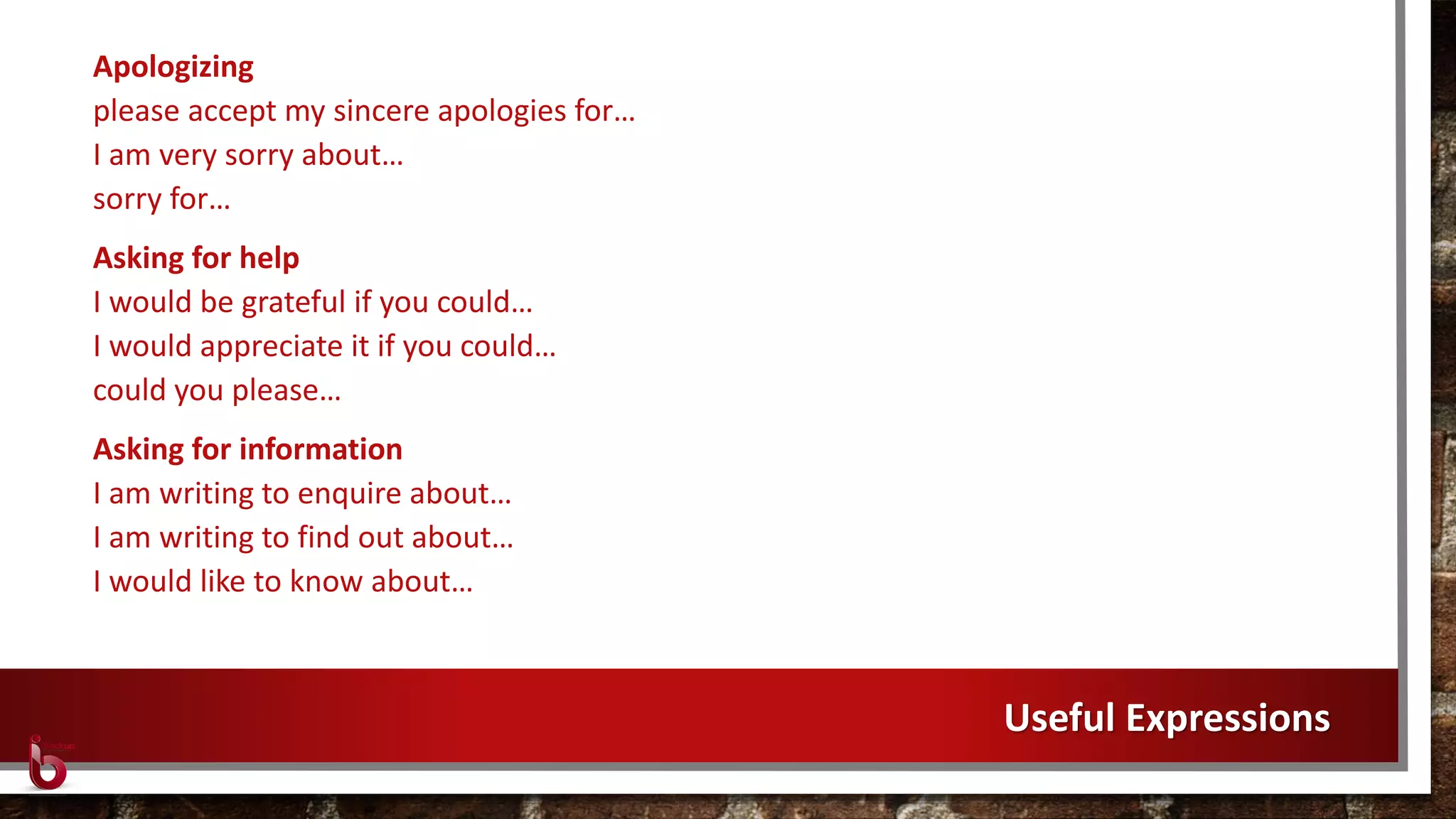 Apologizing
please accept my sincere apologies for…
I am very sorry about…
sorry for…
Asking for help
I would be grateful if you could…
I would appreciate it if you could…
could you please…
Asking for information
I am writing to enquire about…
I am writing to find out about…
I would like to know about…
Useful Expressions
 