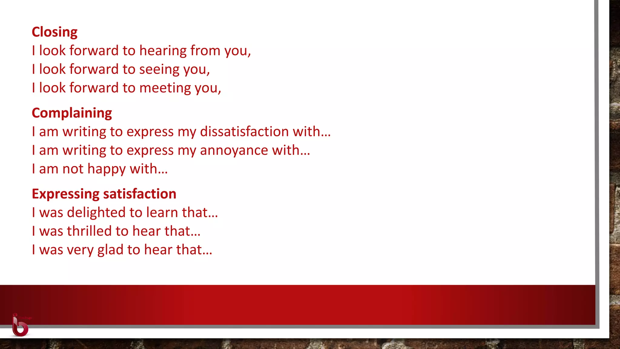 Closing
I look forward to hearing from you,
I look forward to seeing you,
I look forward to meeting you,
Complaining
I am writing to express my dissatisfaction with…
I am writing to express my annoyance with…
I am not happy with…
Expressing satisfaction
I was delighted to learn that…
I was thrilled to hear that…
I was very glad to hear that…
 