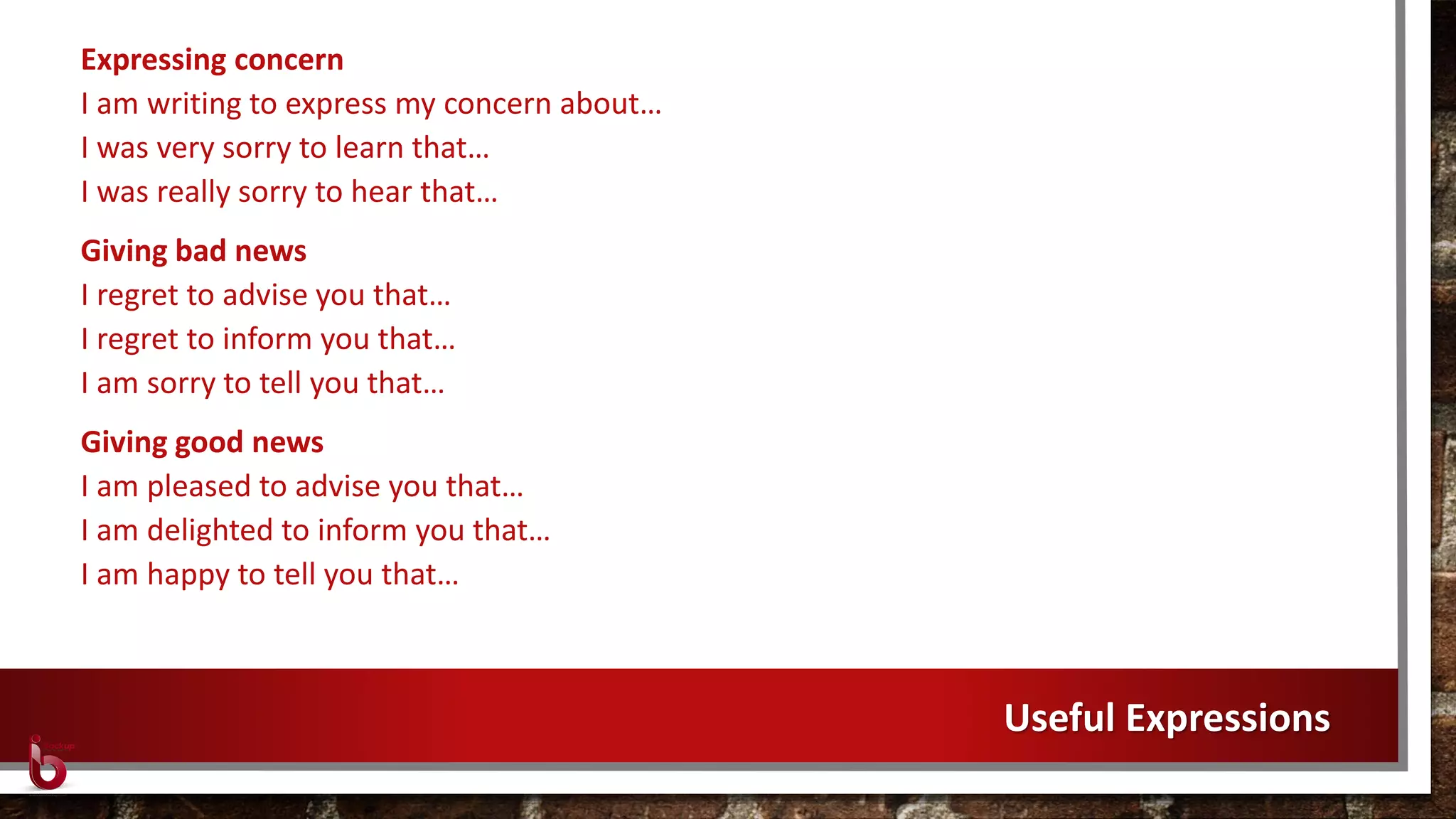 Expressing concern
I am writing to express my concern about…
I was very sorry to learn that…
I was really sorry to hear that…
Giving bad news
I regret to advise you that…
I regret to inform you that…
I am sorry to tell you that…
Giving good news
I am pleased to advise you that…
I am delighted to inform you that…
I am happy to tell you that…
Useful Expressions
 