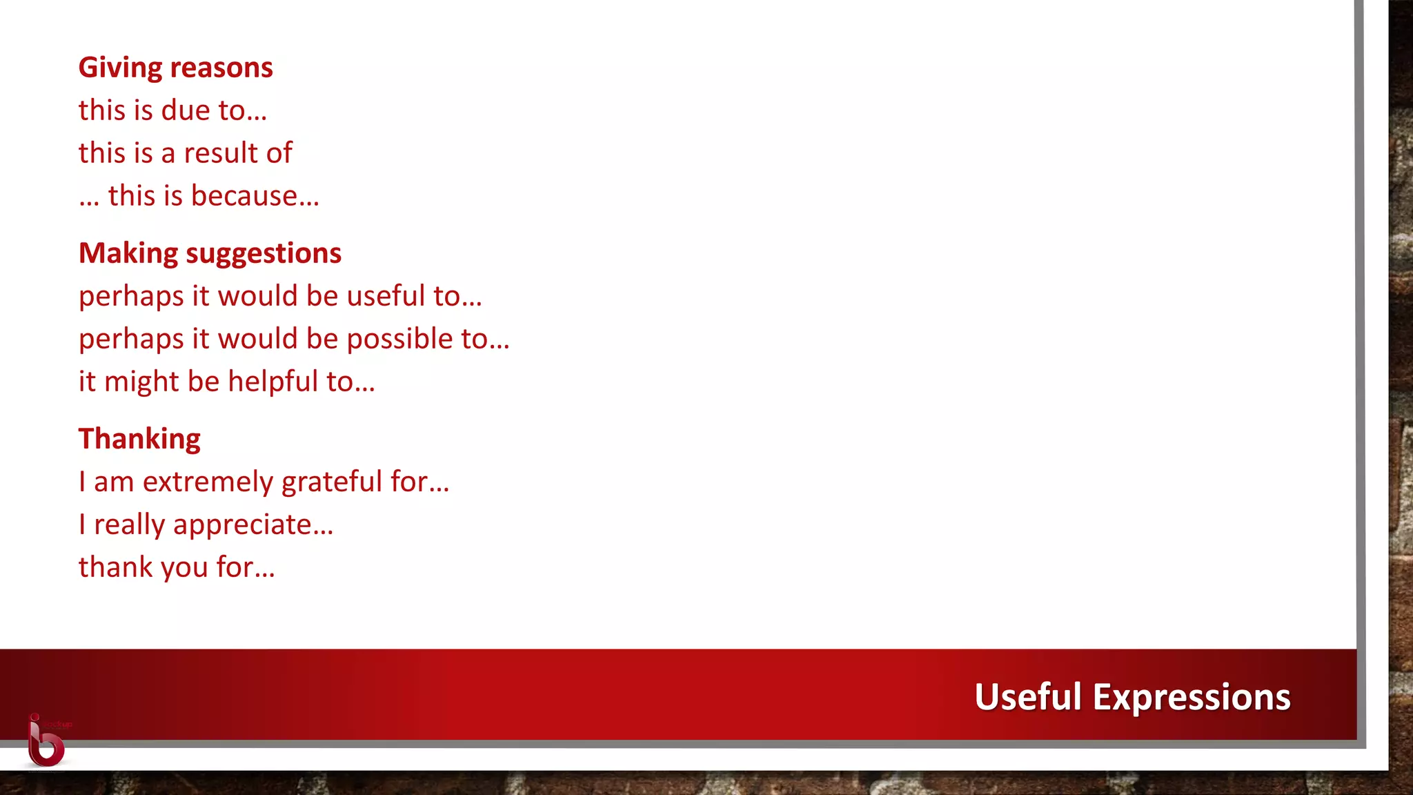 Giving reasons
this is due to…
this is a result of
… this is because…
Making suggestions
perhaps it would be useful to…
perhaps it would be possible to…
it might be helpful to…
Thanking
I am extremely grateful for…
I really appreciate…
thank you for…
Useful Expressions
 