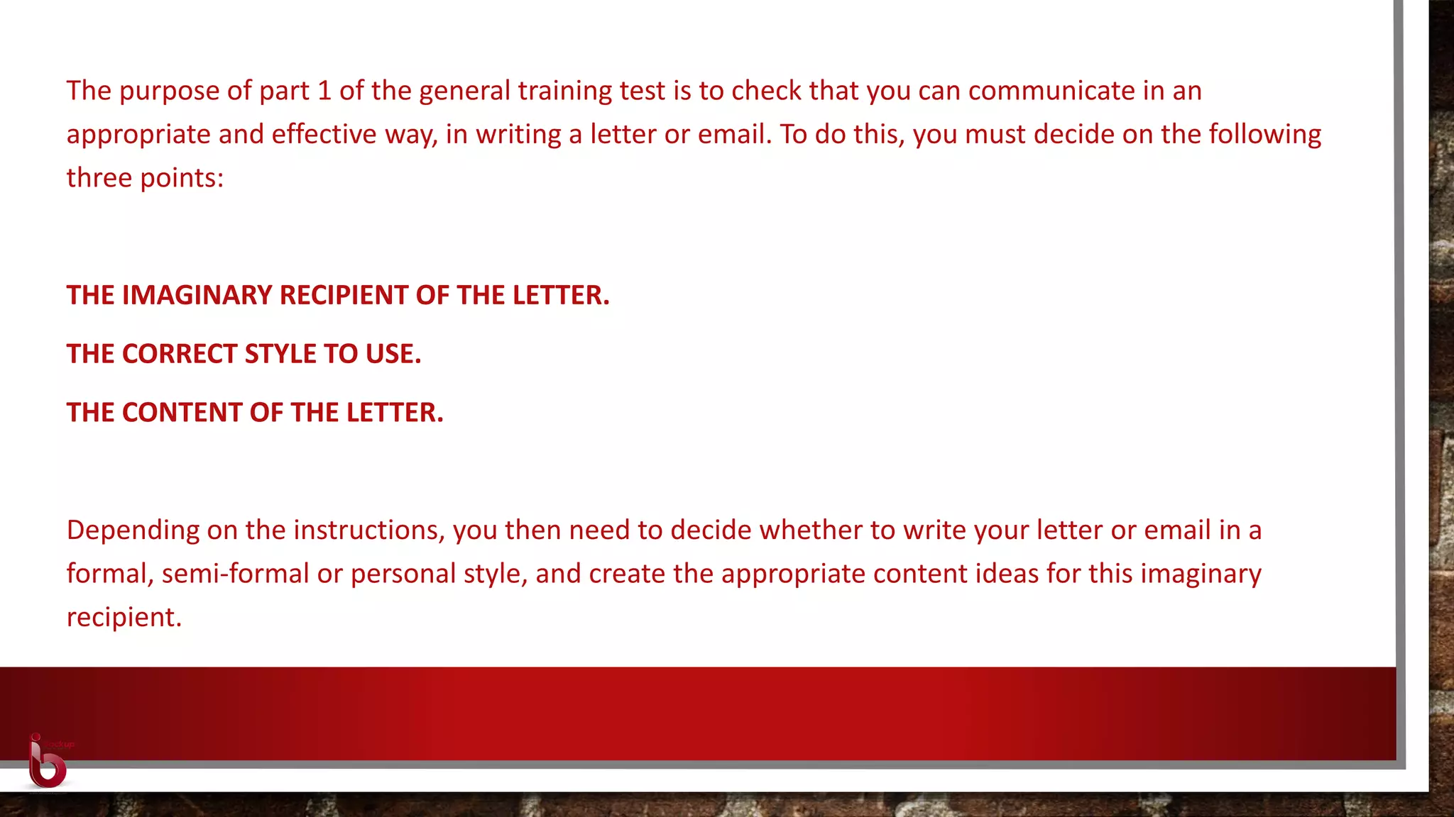 The purpose of part 1 of the general training test is to check that you can communicate in an
appropriate and effective way, in writing a letter or email. To do this, you must decide on the following
three points:
THE IMAGINARY RECIPIENT OF THE LETTER.
THE CORRECT STYLE TO USE.
THE CONTENT OF THE LETTER.
Depending on the instructions, you then need to decide whether to write your letter or email in a
formal, semi-formal or personal style, and create the appropriate content ideas for this imaginary
recipient.
 