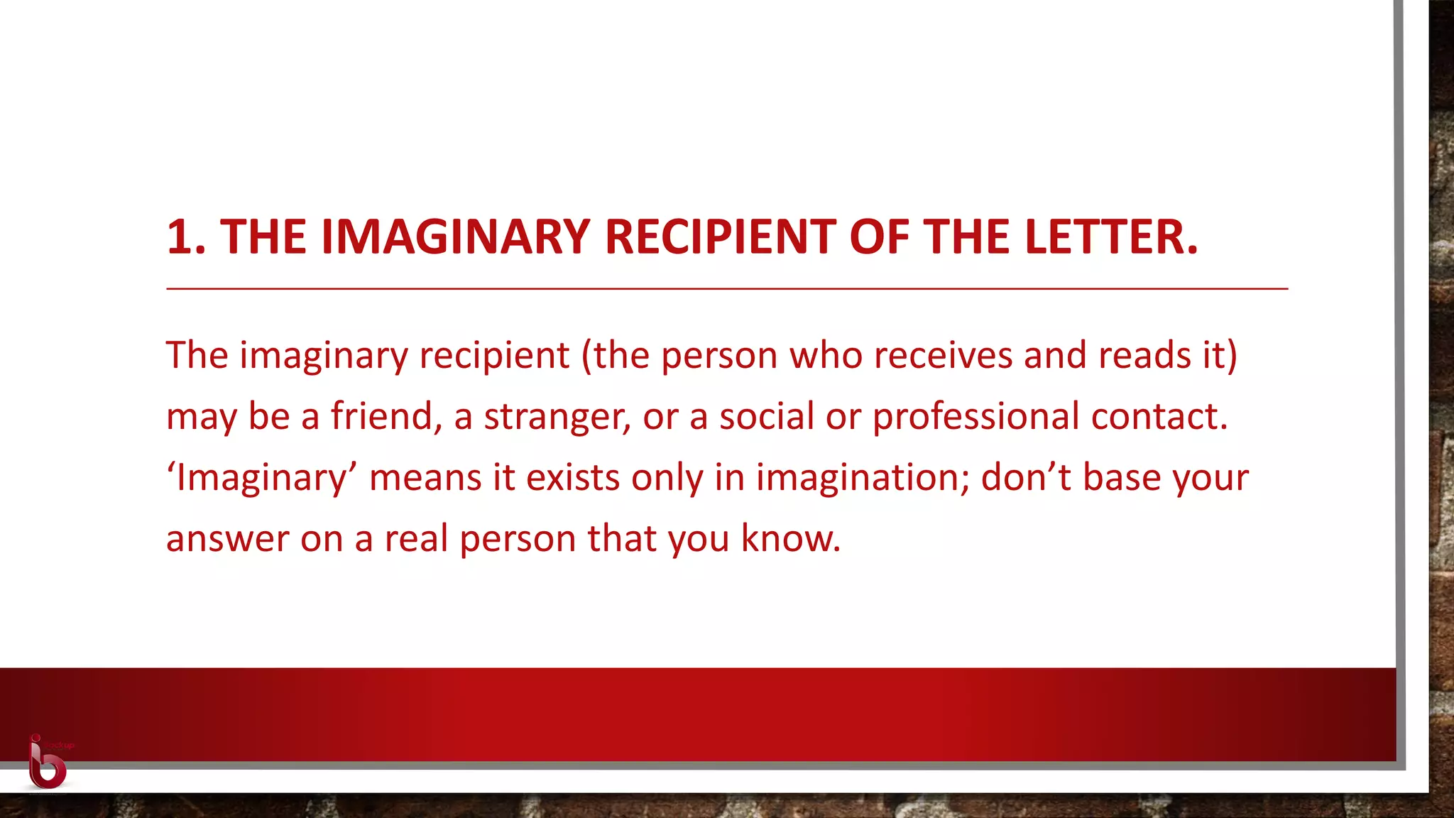 1. THE IMAGINARY RECIPIENT OF THE LETTER.
The imaginary recipient (the person who receives and reads it)
may be a friend, a stranger, or a social or professional contact.
‘Imaginary’ means it exists only in imagination; don’t base your
answer on a real person that you know.
 