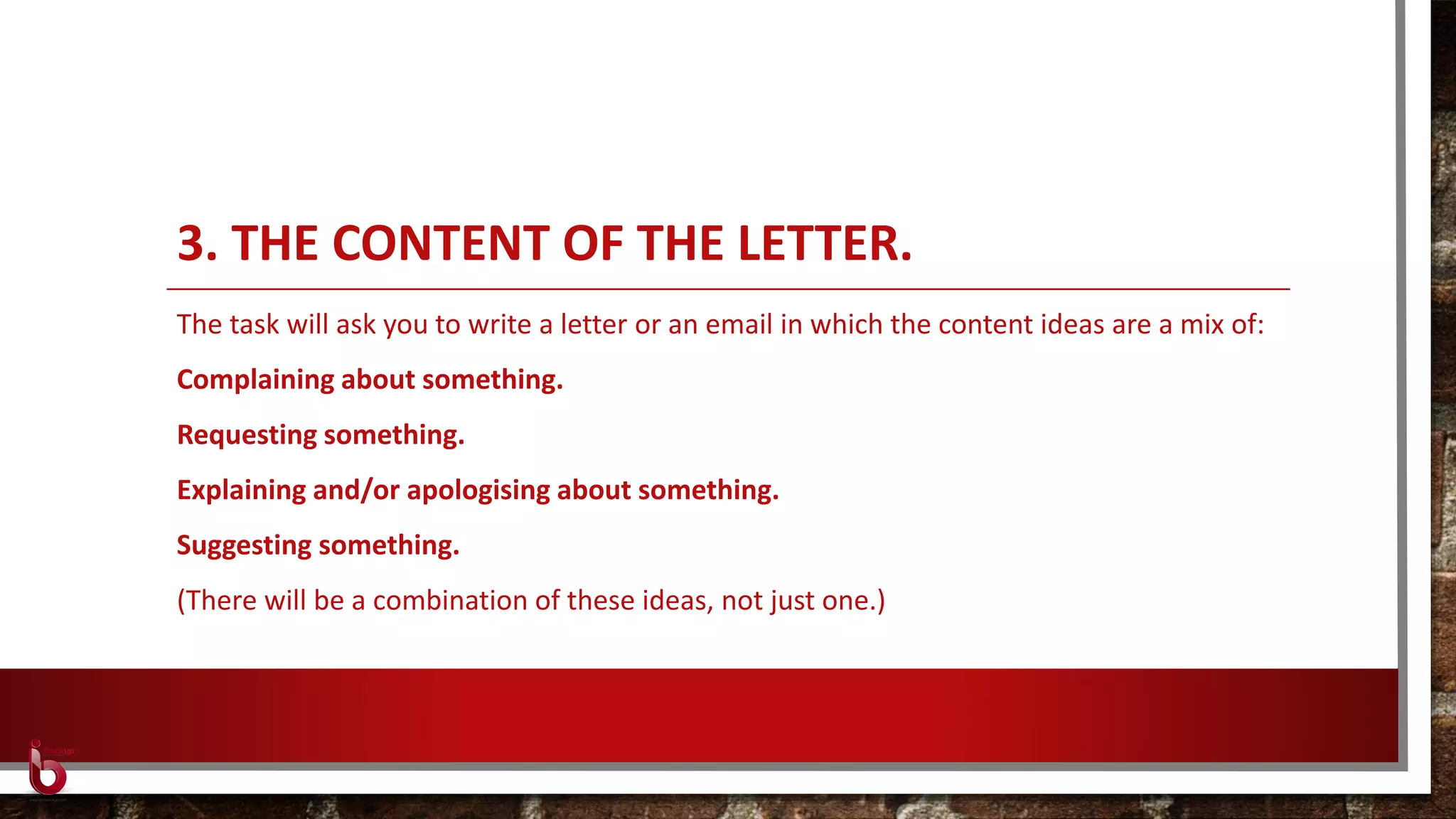 3. THE CONTENT OF THE LETTER.
The task will ask you to write a letter or an email in which the content ideas are a mix of:
Complaining about something.
Requesting something.
Explaining and/or apologising about something.
Suggesting something.
(There will be a combination of these ideas, not just one.)
 