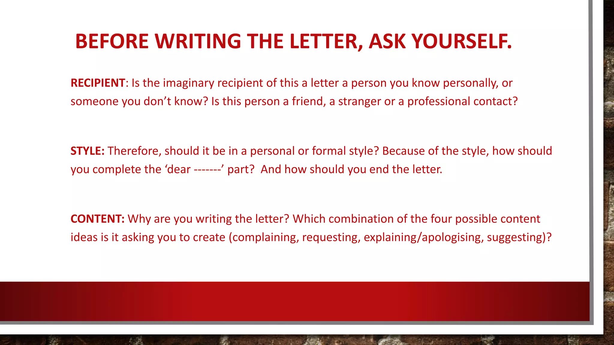 BEFORE WRITING THE LETTER, ASK YOURSELF.
RECIPIENT: Is the imaginary recipient of this a letter a person you know personally, or
someone you don’t know? Is this person a friend, a stranger or a professional contact?
STYLE: Therefore, should it be in a personal or formal style? Because of the style, how should
you complete the ‘dear -------’ part? And how should you end the letter.
CONTENT: Why are you writing the letter? Which combination of the four possible content
ideas is it asking you to create (complaining, requesting, explaining/apologising, suggesting)?
 