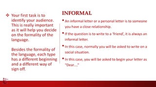  Your first task is to
identify your audience.
This is really important
as it will help you decide
on the formality of the
language.
Besides the formality of
the language, each type
has a different beginning
and a different way of
sign off.
INFORMAL
•An informal letter or a personal letter is to someone
you have a close relationship.
•If the question is to write to a ‘friend’, it is always an
informal letter.
•In this case, normally you will be asked to write on a
social situation.
•In this case, you will be asked to begin your letter as
“Dear….”
 