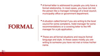 FORMAL
• A formal letter is addressed to people you only have a
formal relationship. In most cases, you have not met
the person like a manager incharge of a local council,
municipality office or government department.
• A situation called formal if you are writing to the local
council for some complains, hotel manager for some
recommendations or a covering letter to the HR
manager for a job application.
• These are all formal situations and require formal
language and style. In these cases mostly you are
writing to someone you have not met or know his/her
name.
 