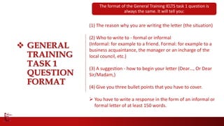  GENERAL
TRAINING
TASK 1
QUESTION
FORMAT
(1) The reason why you are writing the letter (the situation)
(2) Who to write to - formal or informal
(Informal: for example to a friend. Formal: for example to a
business acquaintance, the manager or an incharge of the
local council, etc.)
(3) A suggestion - how to begin your letter (Dear…, Or Dear
Sir/Madam,)
(4) Give you three bullet points that you have to cover.
 You have to write a response in the form of an informal or
formal letter of at least 150 words.
The format of the General Training IELTS task 1 question is
always the same. It will tell you:
 