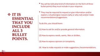  IT IS
ESSENTIAL
THAT YOU
INCLUDE
ALL 3
BULLET
POINTS.
• You will be told what kind of information (in the form of three
bullet points) they must include in your response.
• They may be required to request or give information and/or
explain a situation/give reasons (why or why not) and/or make
recommendations/suggestions.
To do this, you should learn:
(1) How to ask for and/or provide general information.
(2) How to express needs, wants, likes or dislikes,
(3) How to express opinions or complaints,
(4) How to make requests or make suggestions /recommendations.
 