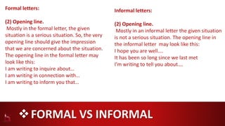 FORMAL VS INFORMAL
Formal letters:
(2) Opening line.
Mostly in the formal letter, the given
situation is a serious situation. So, the very
opening line should give the impression
that we are concerned about the situation.
The opening line in the formal letter may
look like this:
I am writing to inquire about…
I am writing in connection with…
I am writing to inform you that…
Informal letters:
(2) Opening line.
Mostly in an informal letter the given situation
is not a serious situation. The opening line in
the informal letter may look like this:
I hope you are well….
It has been so long since we last met
I’m writing to tell you about….
 