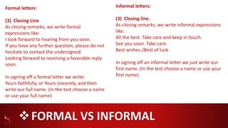 FORMAL VS INFORMAL
Formal letters:
(3) Closing Line
As closing remarks, we write formal
expressions like:
I look forward to hearing from you soon.
If you have any further question, please do not
hesitate to contact the undersigned.
Looking forward to receiving a favorable reply
soon.
In signing off a formal letter we write:
Yours faithfully, or Yours sincerely, and then
write our full name. (In the test choose a name
or use your full name)
Informal letters:
(3) Closing line.
As closing remarks, we write informal expressions
like:
All the best. Take care and keep in touch.
See you soon. Take care.
Best wishes./Best of luck
In signing off an informal letter we just write our
first name. (In the test choose a name or use your
first name)
 
