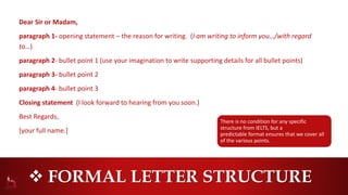  FORMAL LETTER STRUCTURE
Dear Sir or Madam,
paragraph 1- opening statement – the reason for writing. (I am writing to inform you…/with regard
to…)
paragraph 2- bullet point 1 (use your imagination to write supporting details for all bullet points)
paragraph 3- bullet point 2
paragraph 4- bullet point 3
Closing statement (I look forward to hearing from you soon.)
Best Regards,
[your full name.]
There is no condition for any specific
structure from IELTS, but a
predictable format ensures that we cover all
of the various points.
 