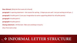  INFORMAL LETTER STRUCTURE
Dear Ahmed, [Only the first name of a friend]
paragraph 1- opening statement – the reason for writing. (I hope you are well. I am just writing to tell you…)
paragraph 2- bullet point 1 (use your imagination to write supporting details for all bullet points)
paragraph 3- bullet point 2
paragraph 4- bullet point 3
Closing statement. ( All the best. Take care and keep in touch.)
(Your first name only)
 