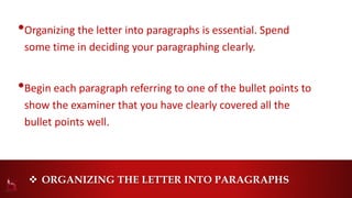  ORGANIZING THE LETTER INTO PARAGRAPHS
•Organizing the letter into paragraphs is essential. Spend
some time in deciding your paragraphing clearly.
•Begin each paragraph referring to one of the bullet points to
show the examiner that you have clearly covered all the
bullet points well.
 