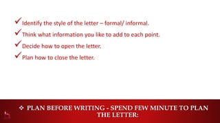  PLAN BEFORE WRITING - SPEND FEW MINUTE TO PLAN
THE LETTER:
Identify the style of the letter – formal/ informal.
Think what information you like to add to each point.
Decide how to open the letter.
Plan how to close the letter.
 