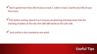 Don’t spend more than 20 minutes on task 1. Letter in task 1 worth only 33% of your
final score.
Plan before writing. Spend 3 to 5 minutes on planning and keep some time for
checking mistakes at the end. Aim 160-180 words on the safe side.
Each article is also counted as one word.
Useful Tips
 