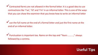 Contracted forms are not allowed in the formal letter. It is a good idea to use
contractions like ‘I’ve’, ‘I’d’ and ‘I’m’ in an informal letter. This is one of the ways
that you can show the examiner that you know how to write an informal letter
use the full name at the end of a formal letter and just the first name at the
end of an informal letter.
Punctuation is important too. Name on the top and “Yours ……….,” always
followed by a comma.
Useful Tips
 