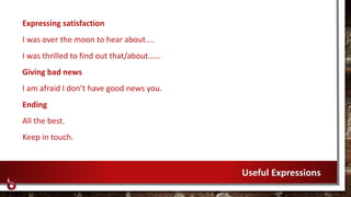 Expressing satisfaction
I was over the moon to hear about….
I was thrilled to find out that/about……
Giving bad news
I am afraid I don’t have good news you.
Ending
All the best.
Keep in touch.
Useful Expressions
 
