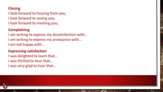 Closing
I look forward to hearing from you,
I look forward to seeing you,
I look forward to meeting you,
Complaining
I am writing to express my dissatisfaction with…
I am writing to express my annoyance with…
I am not happy with…
Expressing satisfaction
I was delighted to learn that…
I was thrilled to hear that…
I was very glad to hear that…
 