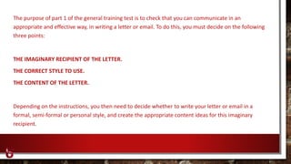 The purpose of part 1 of the general training test is to check that you can communicate in an
appropriate and effective way, in writing a letter or email. To do this, you must decide on the following
three points:
THE IMAGINARY RECIPIENT OF THE LETTER.
THE CORRECT STYLE TO USE.
THE CONTENT OF THE LETTER.
Depending on the instructions, you then need to decide whether to write your letter or email in a
formal, semi-formal or personal style, and create the appropriate content ideas for this imaginary
recipient.
 